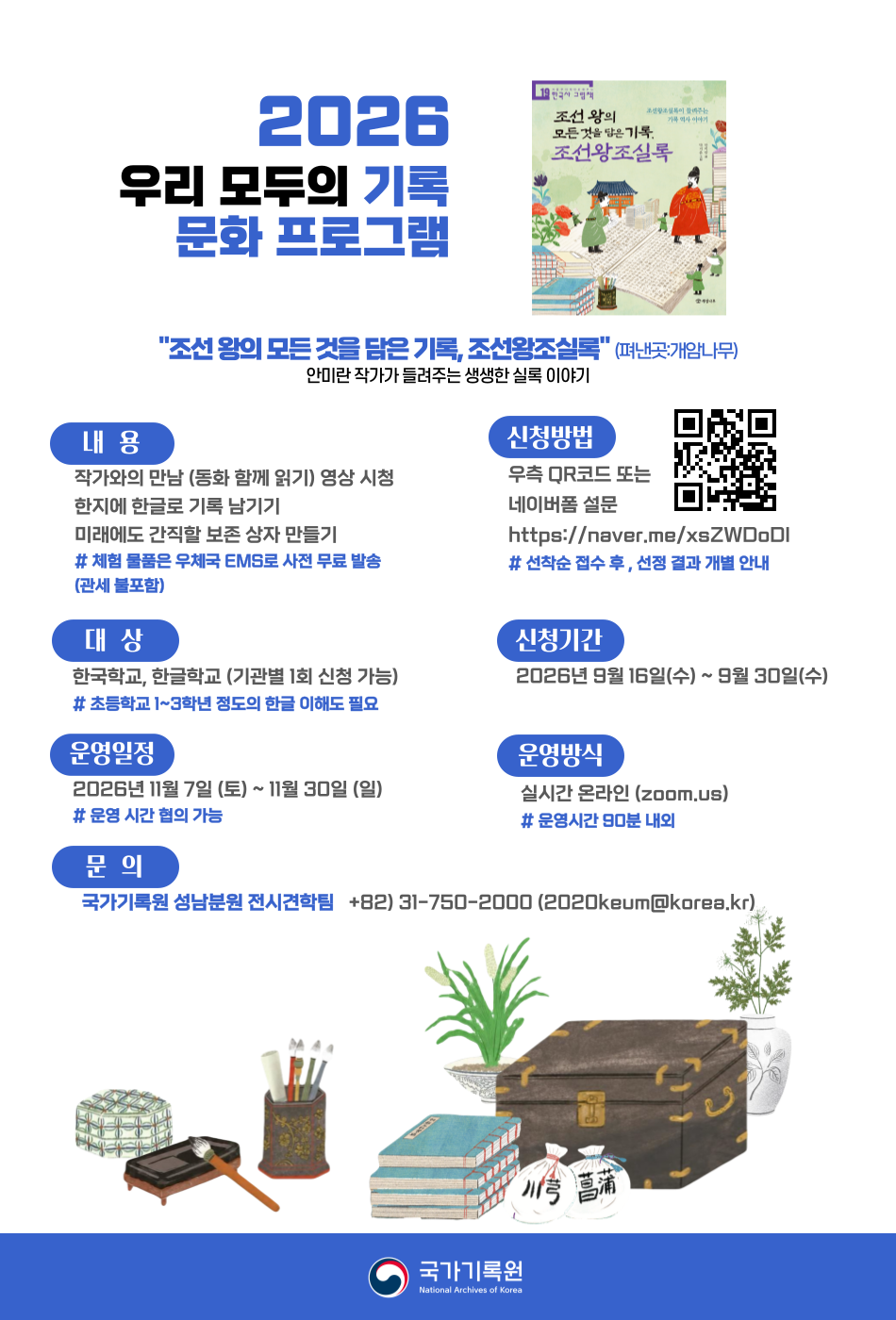 
Our Universe
ㅏ ㅜ ㅓ (아우어) 기록
2026 우리 모두의 기록문화 프로그램

국가기록원은 대한민국 행정안전부 소속기관으로, 우리나라의 우수한 기록 전통을 현대적으로 계승하여, 대한민국의 중요한 공공기록물을 안전하게 보존하고 국민 누구나 활용할 수 있도록 지원하는 중앙기록물관리기관입니다.

국가기록원 성남분원에서는 2021년부터 해외 한글교육기관 학생들을 위한 온라인 프로그램 <우리 모두의 기록문화 프로그램>을 운영해 왔습니다.

관심 있는 기관에서는 아래의 내용을 참조하여 신청해 주시기 바랍니다.

○ (프로그램명) 우리 모두의 기록문화 프로그램 <Our Universe, ㅏㅜㅓ 기록>

○ (운영대상) 해외 소재 한글학교, 한국학교 

○ (모집인원) 기관별 20명 내외(초등학교 1~3학년 수준의 한글 이해도 필요)

○ (운영방법) 실시간 온라인(Zoom 활용 )

○ (운영내용)

 - (읽기활동) 기록동화(「조선 왕의 모든 것을 담은 기록, 조선왕조실록」(펴낸곳: 개암나무)) 저자(안미란 작가) 동영상 특강 
 - (체험활동) 한지(한국 전통종이)로 나만의 기록 남기기, 
             중성지로 된 보존상자를 접어 미래에도 간직할 소중한 기록물 담아보기

○ (운영기간) 2026년 11월 7일 ~ 11월 30일     ※ 세부일정 협의 가능, 운영시간 90분 내외

○ (신청기간) 2026년 9월 16일 ~ 9월 30일     ※ 선착순 접수 후, 선정 결과 개별 안내

○ (신청방법) QR 코드   또는 네이버폼(https://naver.me/xsZWDoDI) 통해 신청

☆ 준비물은 무료로 우체국 EMS로 사전 발송하며, 통관 비용 등은 지원이 어려움을 양해 부탁 드립니다.

○ (문의) 행정안전부 국가기록원 성남분원(naraarchive@naver.com / +82-31-750-2000)  